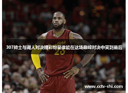 307骑士与湖人对决精彩纷呈谁能在这场巅峰对决中笑到最后